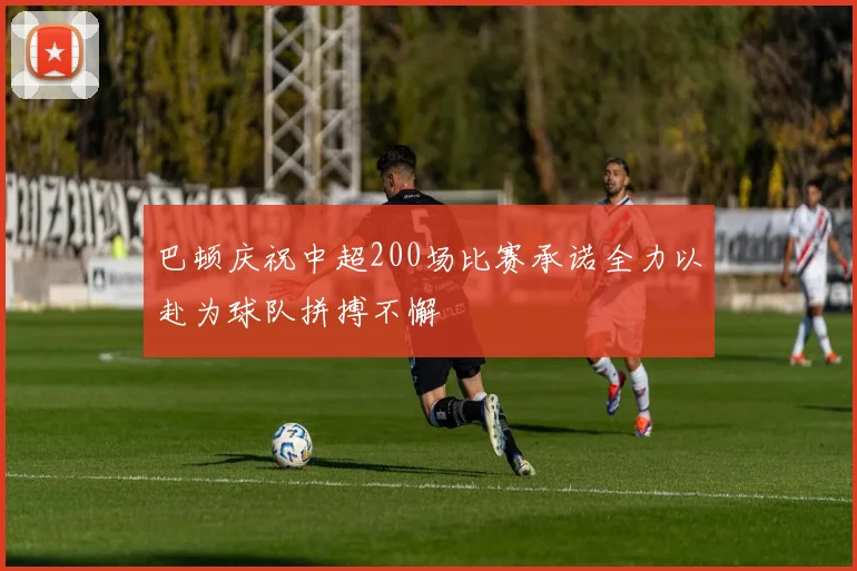 巴顿庆祝中超200场比赛承诺全力以赴为球队拼搏不懈