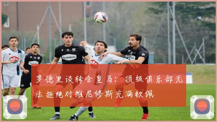 罗德里谈转会皇马：顶级俱乐部无法拒绝对维尼修斯充满钦佩