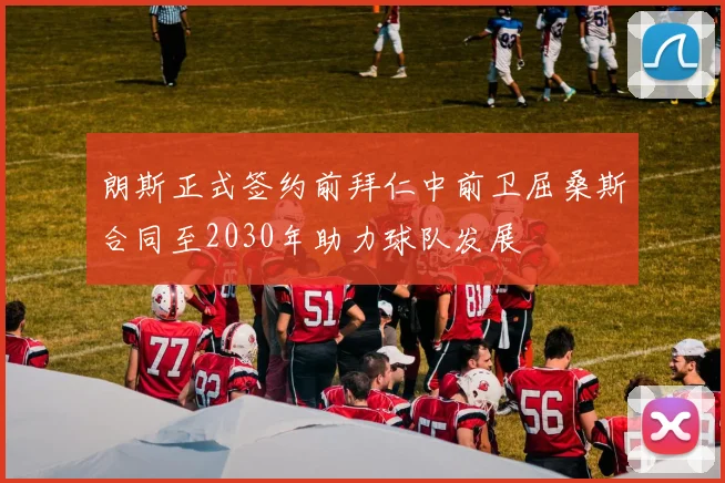 朗斯正式签约前拜仁中前卫屈桑斯合同至2030年助力球队发展
