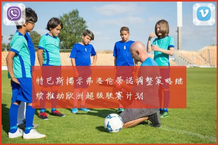 特巴斯揭示弗洛伦蒂诺调整策略继续推动欧洲超级联赛计划