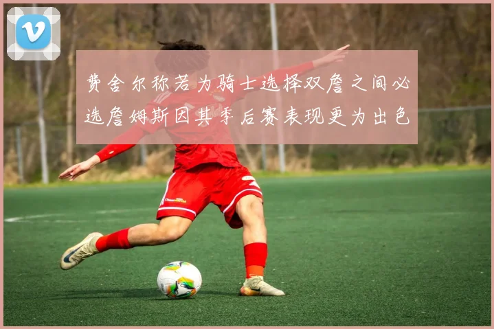 费舍尔称若为骑士选择双詹之间必选詹姆斯因其季后赛表现更为出色
