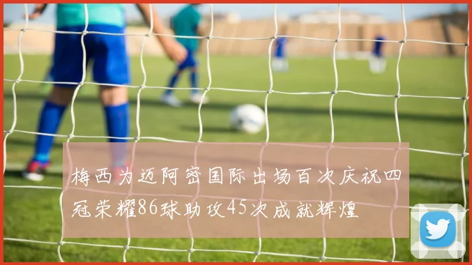 梅西为迈阿密国际出场百次庆祝四冠荣耀86球助攻45次成就辉煌
