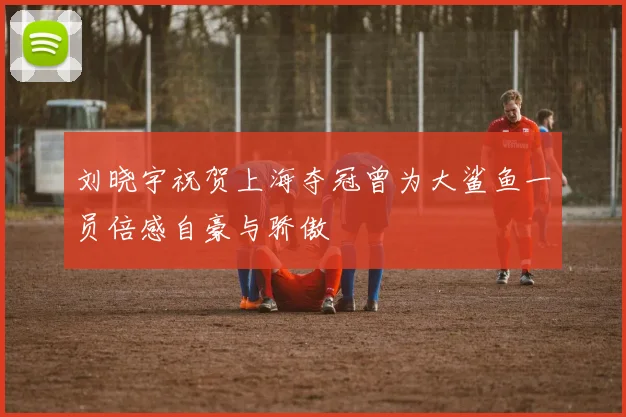刘晓宇祝贺上海夺冠曾为大鲨鱼一员倍感自豪与骄傲