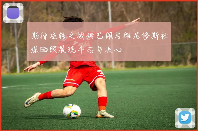 期待逆转之战姆巴佩与维尼修斯社媒晒照展现斗志与决心