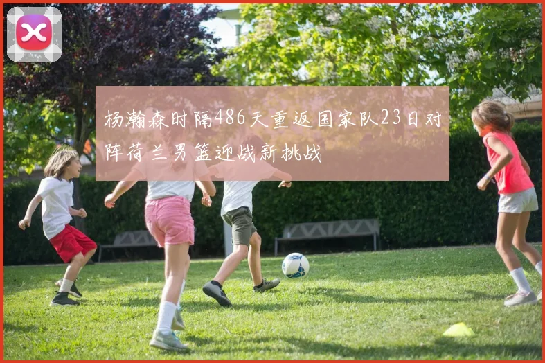 杨瀚森时隔486天重返国家队23日对阵荷兰男篮迎战新挑战