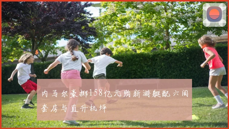内马尔豪掷158亿元购新游艇配六间套房与直升机坪
