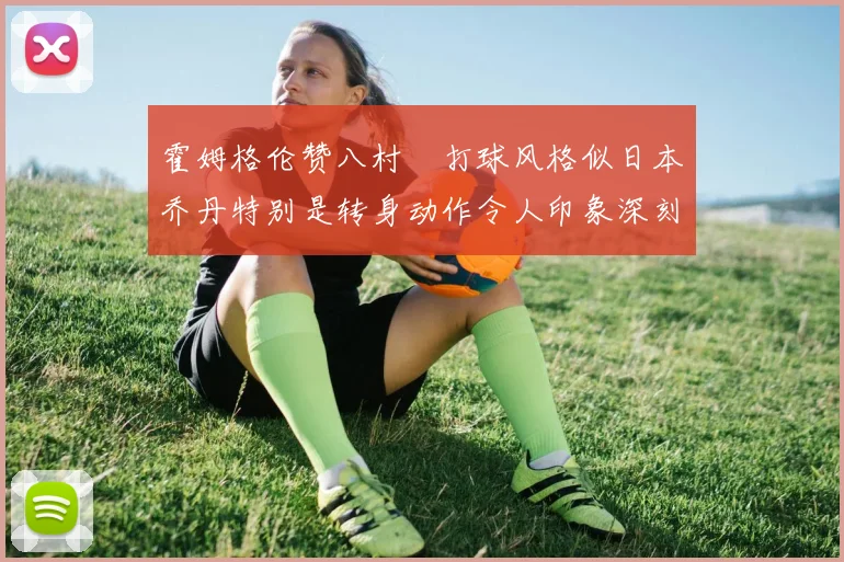 霍姆格伦赞八村塁打球风格似日本乔丹特别是转身动作令人印象深刻