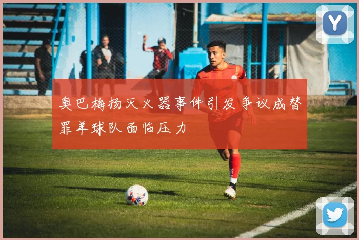 奥巴梅扬灭火器事件引发争议成替罪羊球队面临压力