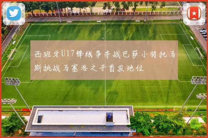 西班牙U17锋线争夺战巴萨小将托马斯挑战马塞洛之子首发地位