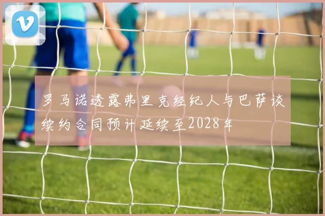 罗马诺透露弗里克经纪人与巴萨谈续约合同预计延续至2028年