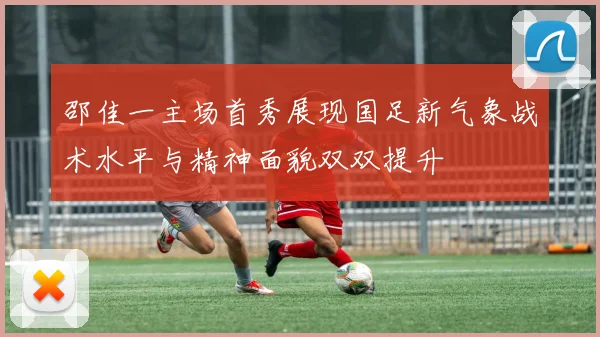 邵佳一主场首秀展现国足新气象战术水平与精神面貌双双提升