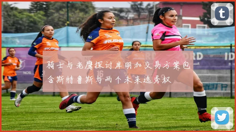 骑士与老鹰探讨库明加交易方案包含斯特鲁斯与两个未来选秀权