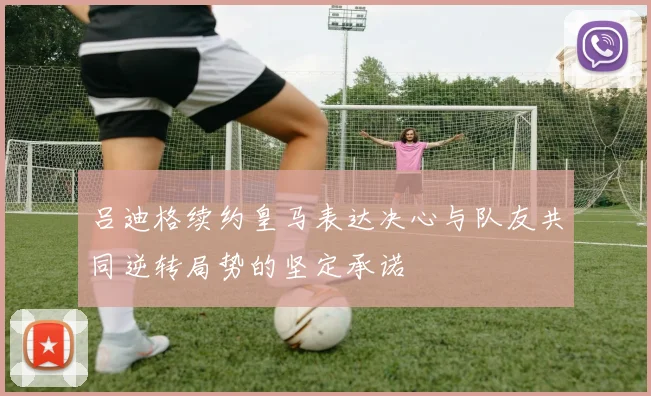 吕迪格续约皇马表达决心与队友共同逆转局势的坚定承诺