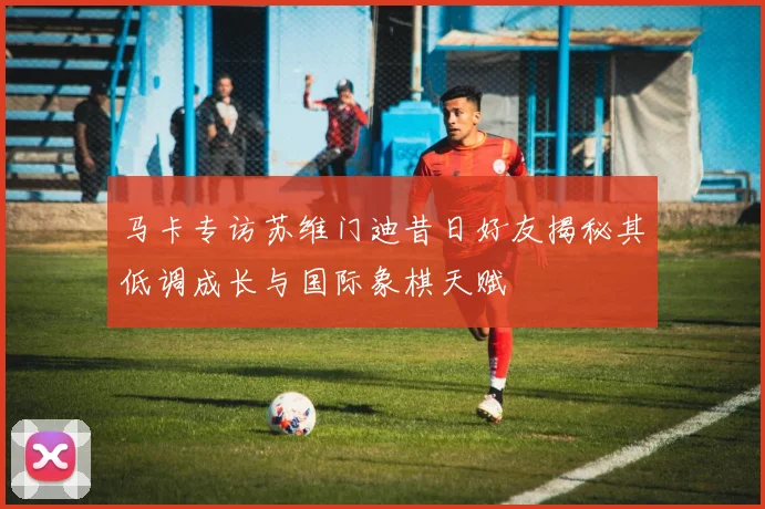 马卡专访苏维门迪昔日好友揭秘其低调成长与国际象棋天赋