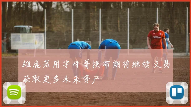 雄鹿若用字母哥换布朗将继续交易获取更多未来资产