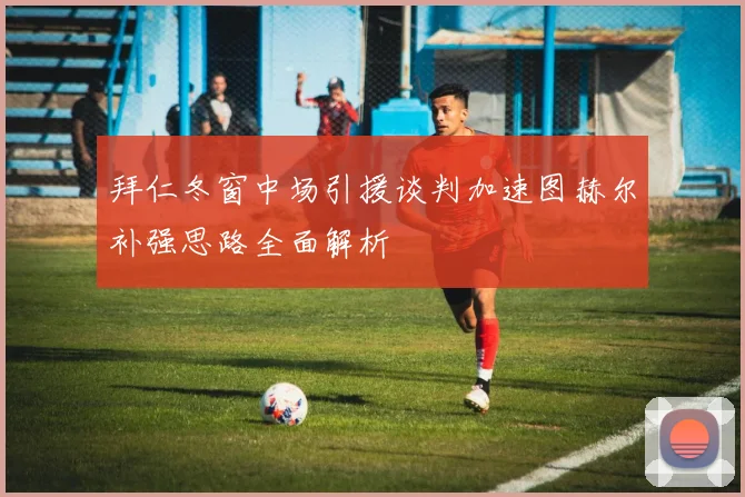 拜仁冬窗中场引援谈判加速图赫尔补强思路全面解析
