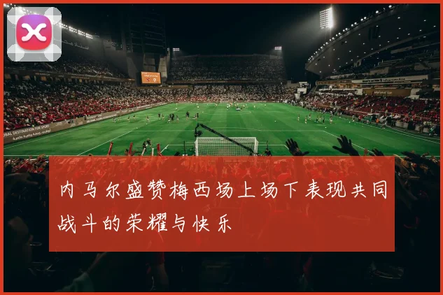 内马尔盛赞梅西场上场下表现共同战斗的荣耀与快乐