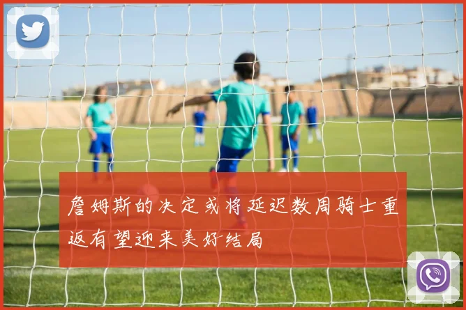 詹姆斯的决定或将延迟数周骑士重返有望迎来美好结局