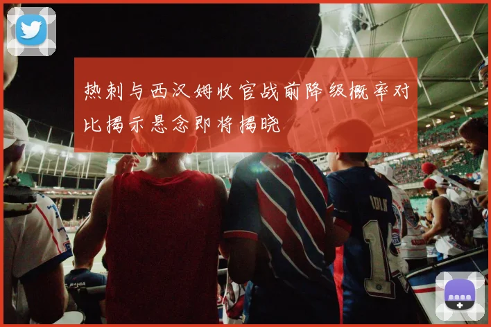 热刺与西汉姆收官战前降级概率对比揭示悬念即将揭晓