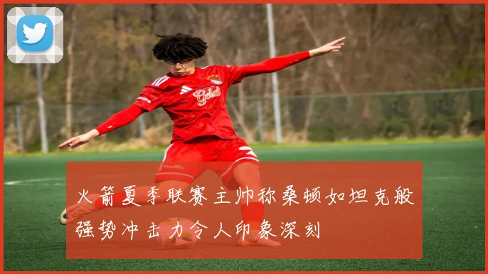 火箭夏季联赛主帅称桑顿如坦克般强势冲击力令人印象深刻