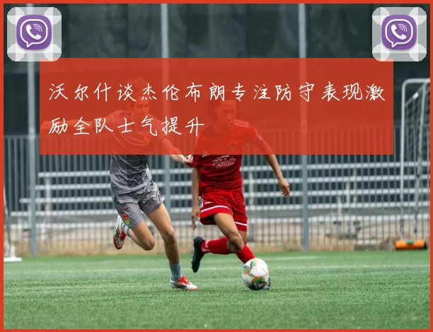 沃尔什谈杰伦布朗专注防守表现激励全队士气提升