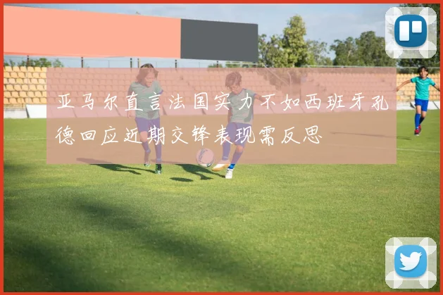 亚马尔直言法国实力不如西班牙孔德回应近期交锋表现需反思