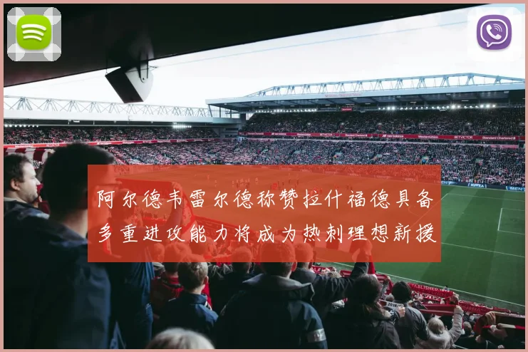 阿尔德韦雷尔德称赞拉什福德具备多重进攻能力将成为热刺理想新援