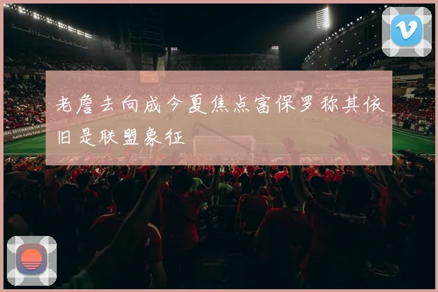 老詹去向成今夏焦点富保罗称其依旧是联盟象征
