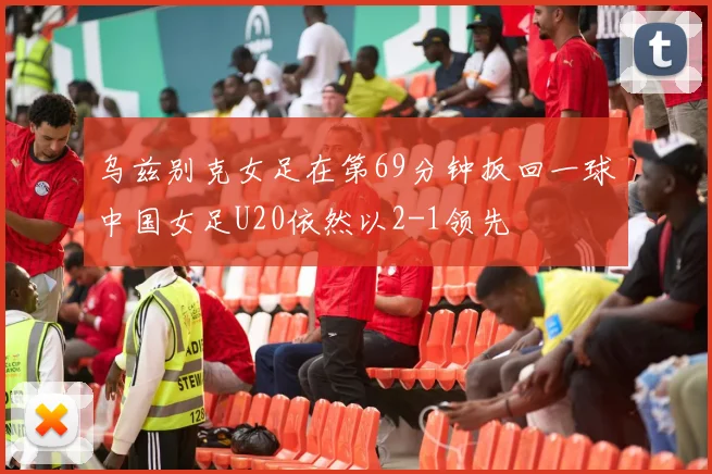乌兹别克女足在第69分钟扳回一球中国女足U20依然以2-1领先