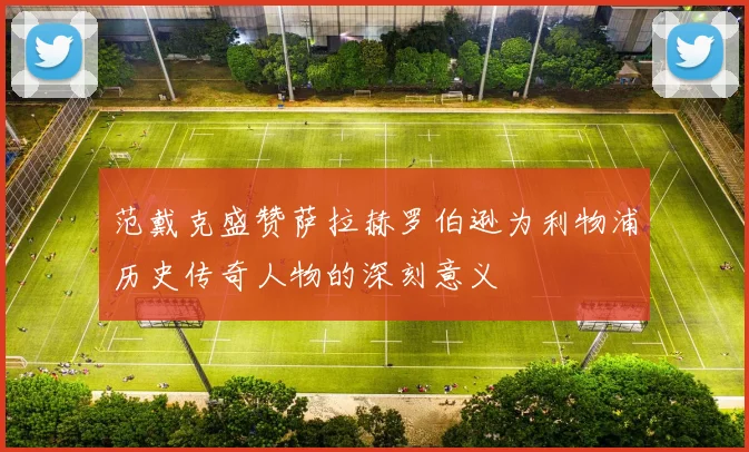 范戴克盛赞萨拉赫罗伯逊为利物浦历史传奇人物的深刻意义