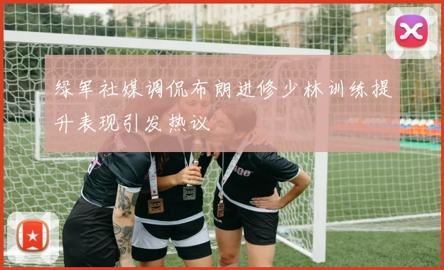 绿军社媒调侃布朗进修少林训练提升表现引发热议