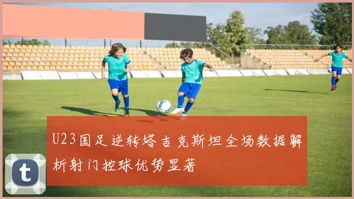 U23国足逆转塔吉克斯坦全场数据解析射门控球优势显著